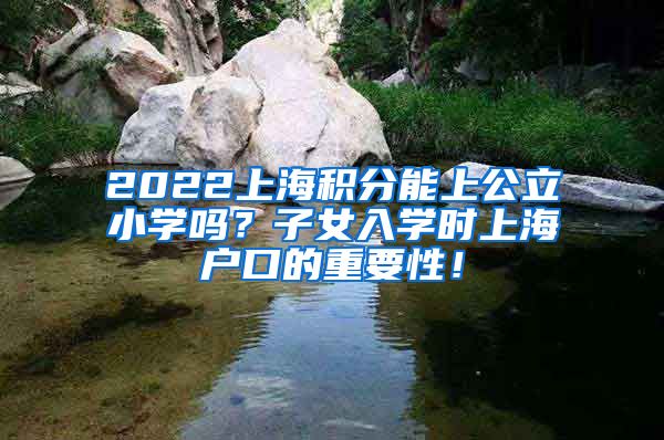2022上海积分能上公立小学吗？子女入学时上海户口的重要性！