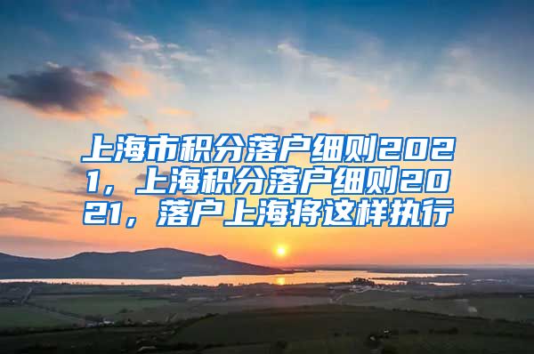 上海市积分落户细则2021，上海积分落户细则2021，落户上海将这样执行