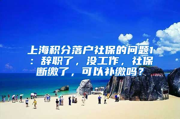 上海积分落户社保的问题1：辞职了，没工作，社保断缴了，可以补缴吗？