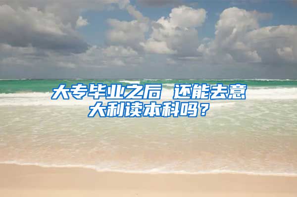 大专毕业之后 还能去意大利读本科吗？