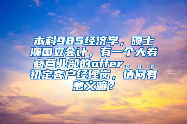 本科985经济学，硕士澳国立会计，有一个大券商营业部的offer。。。初定客户经理岗，请问有意义嘛？