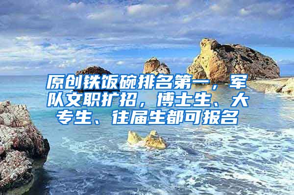 原创铁饭碗排名第一，军队文职扩招，博士生、大专生、往届生都可报名