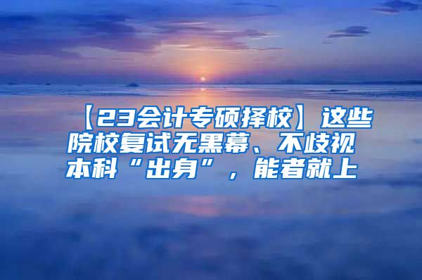【23会计专硕择校】这些院校复试无黑幕、不歧视本科“出身”，能者就上