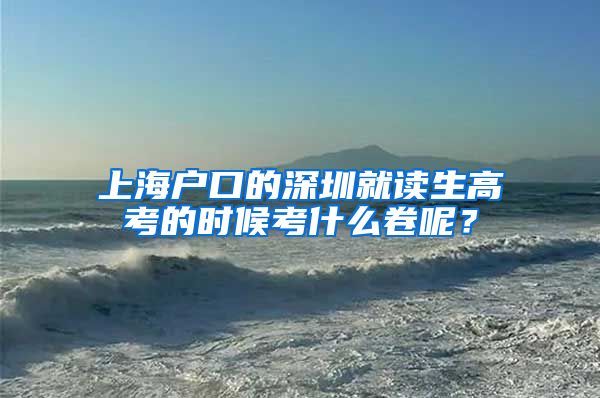 上海户口的深圳就读生高考的时候考什么卷呢？