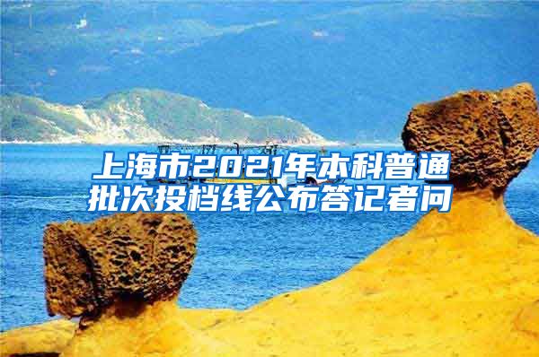 上海市2021年本科普通批次投档线公布答记者问