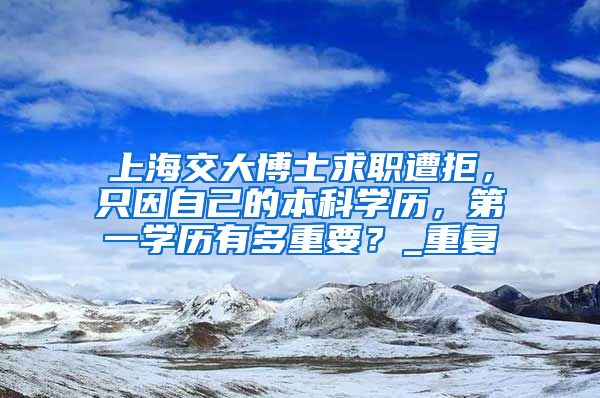 上海交大博士求职遭拒，只因自己的本科学历，第一学历有多重要？_重复
