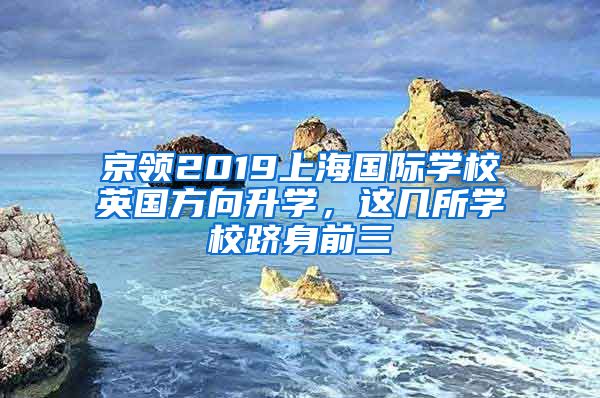 京领2019上海国际学校英国方向升学，这几所学校跻身前三