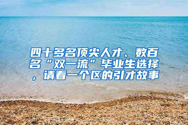 四十多名顶尖人才、数百名“双一流”毕业生选择，请看一个区的引才故事