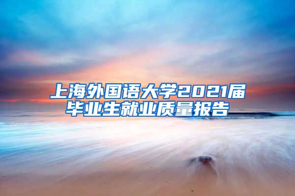 上海外国语大学2021届毕业生就业质量报告