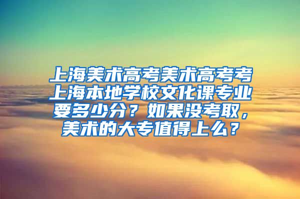 上海美术高考美术高考考上海本地学校文化课专业要多少分？如果没考取，美术的大专值得上么？