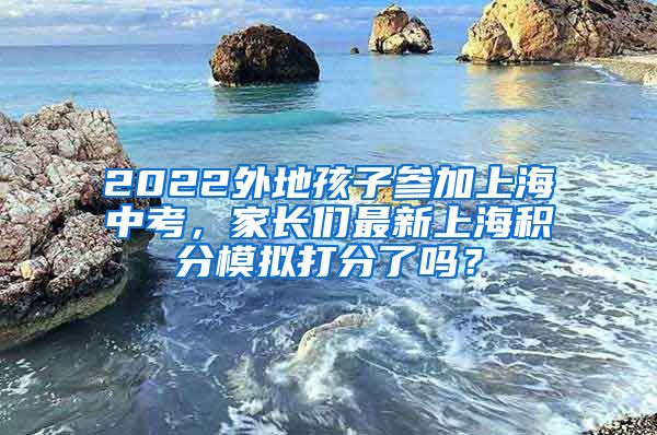 2022外地孩子参加上海中考，家长们最新上海积分模拟打分了吗？