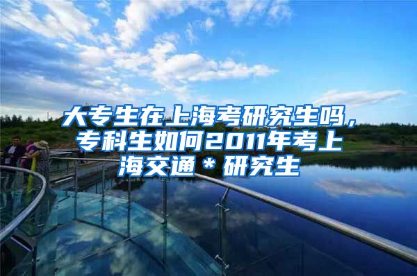 大专生在上海考研究生吗，专科生如何2011年考上海交通＊研究生