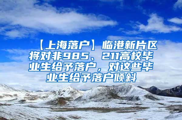 【上海落户】临港新片区将对非985、211高校毕业生给予落户，对这些毕业生给予落户倾斜