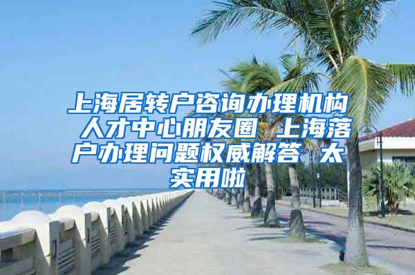 上海居转户咨询办理机构 人才中心朋友圈 上海落户办理问题权威解答 太实用啦