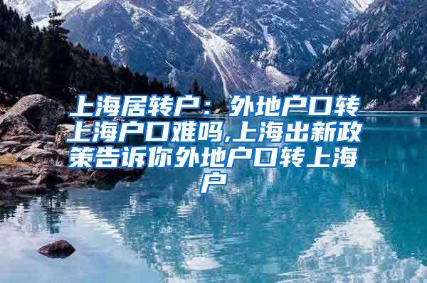 上海居转户：外地户口转上海户口难吗,上海出新政策告诉你外地户口转上海户