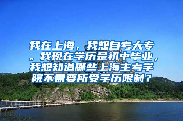 我在上海，我想自考大专。我现在学历是初中毕业，我想知道哪些上海主考学院不需要所受学历限制？
