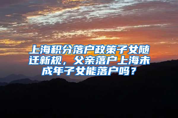 上海积分落户政策子女随迁新规，父亲落户上海未成年子女能落户吗？