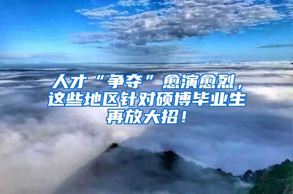 人才“争夺”愈演愈烈，这些地区针对硕博毕业生再放大招！