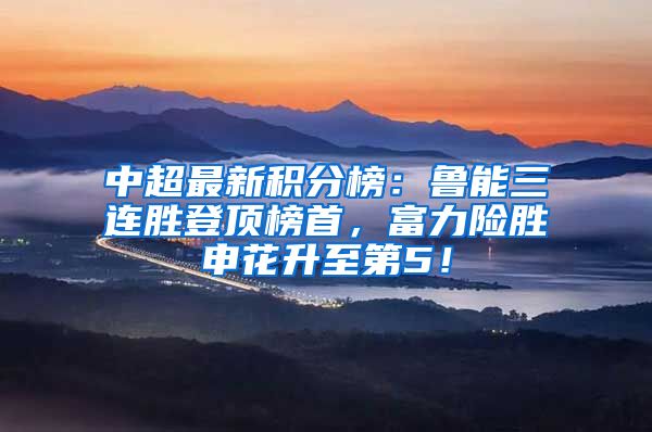 中超最新积分榜：鲁能三连胜登顶榜首，富力险胜申花升至第5！