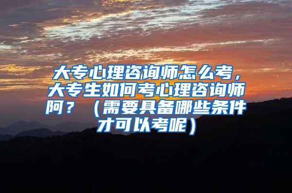 大专心理咨询师怎么考，大专生如何考心理咨询师阿？（需要具备哪些条件才可以考呢）