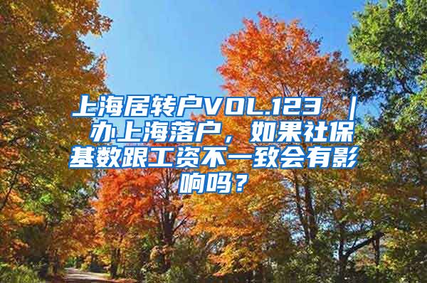 上海居转户VOL.123 ｜ 办上海落户，如果社保基数跟工资不一致会有影响吗？