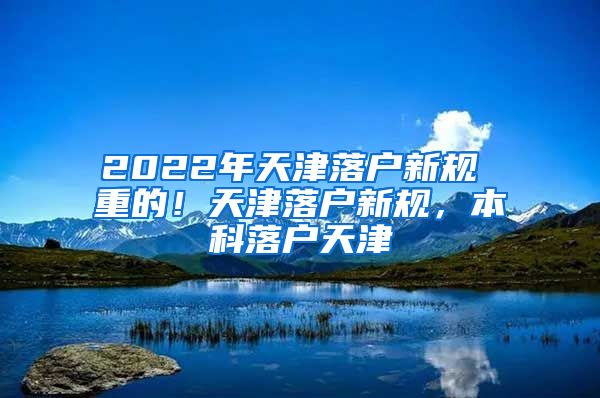 2022年天津落户新规 重的！天津落户新规，本科落户天津