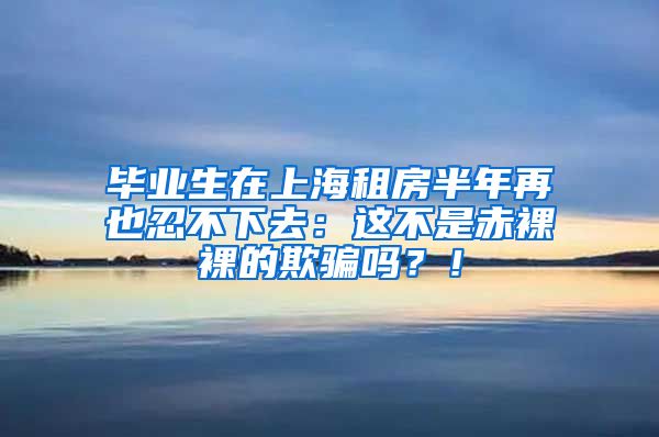 毕业生在上海租房半年再也忍不下去：这不是赤裸裸的欺骗吗？！