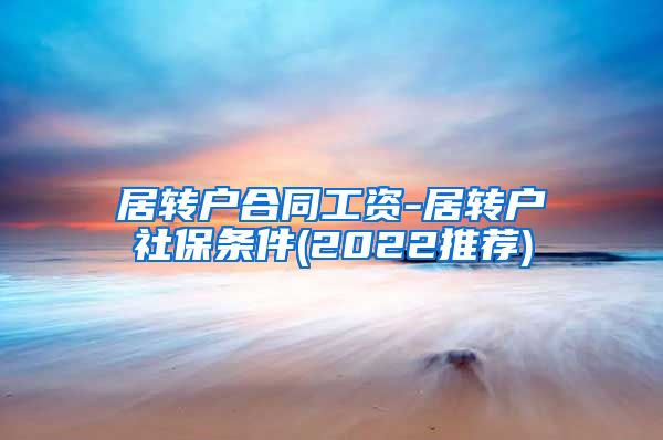 居转户合同工资-居转户社保条件(2022推荐)