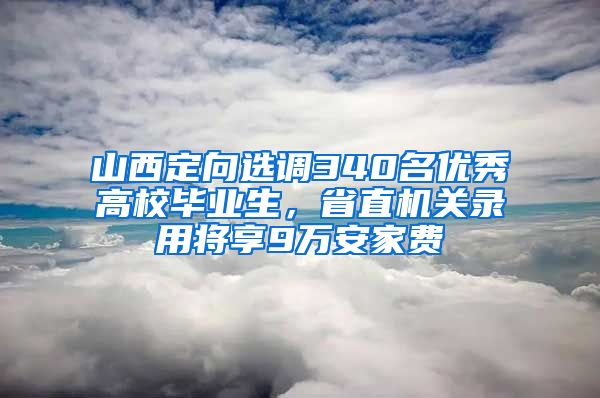 山西定向选调340名优秀高校毕业生，省直机关录用将享9万安家费