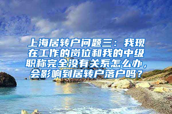 上海居转户问题三：我现在工作的岗位和我的中级职称完全没有关系怎么办，会影响到居转户落户吗？