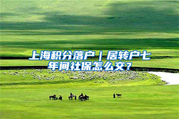 上海积分落户｜居转户七年间社保怎么交？