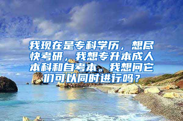 我现在是专科学历，想尽快考研，我想专升本成人本科和自考本。我想问它们可以同时进行吗？