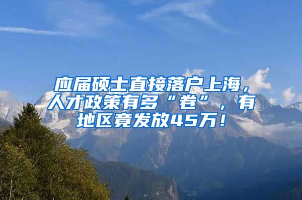 应届硕士直接落户上海，人才政策有多“卷”，有地区竟发放45万！