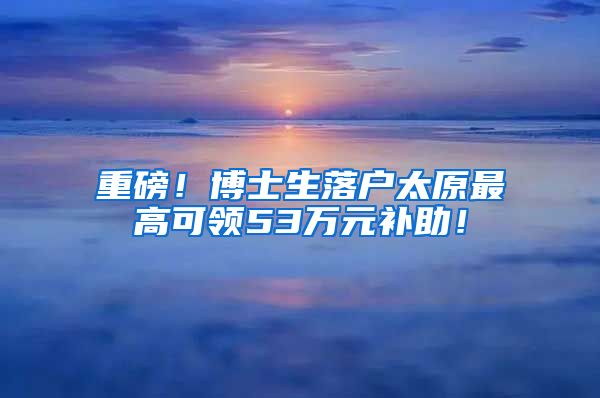重磅！博士生落户太原最高可领53万元补助！