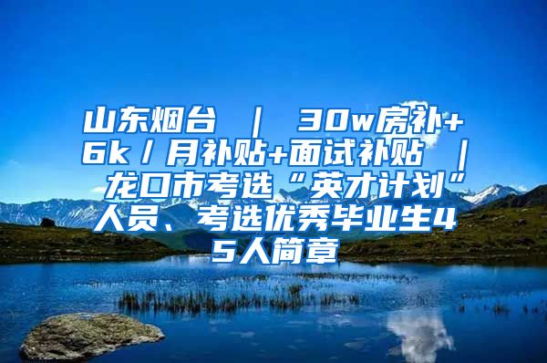 山东烟台 ｜ 30w房补+6k／月补贴+面试补贴 ｜ 龙口市考选“英才计划”人员、考选优秀毕业生45人简章