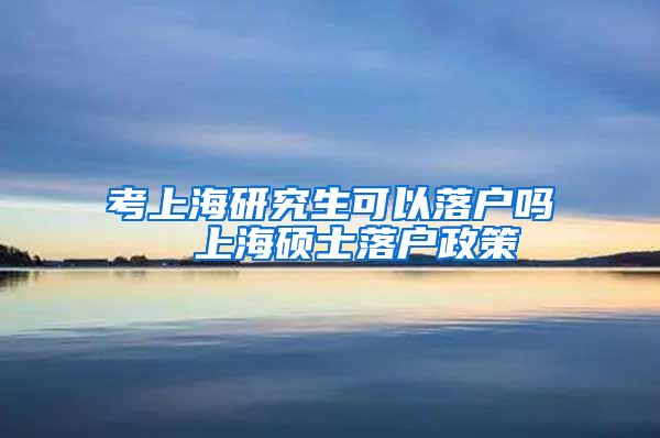 考上海研究生可以落户吗  上海硕士落户政策
