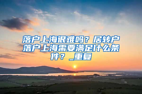 落户上海很难吗？居转户落户上海需要满足什么条件？_重复