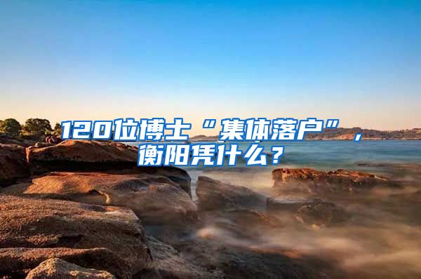 120位博士“集体落户”，衡阳凭什么？