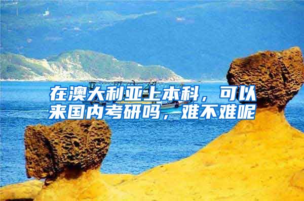 在澳大利亚上本科，可以来国内考研吗，难不难呢