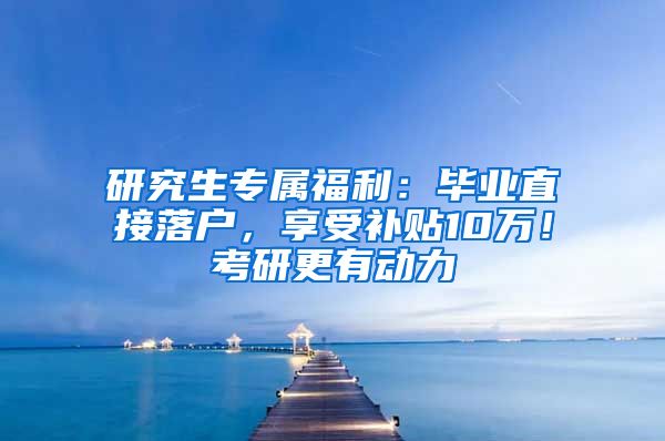 研究生专属福利：毕业直接落户，享受补贴10万！考研更有动力