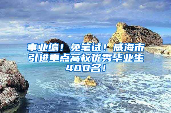 事业编！免笔试！威海市引进重点高校优秀毕业生400名！