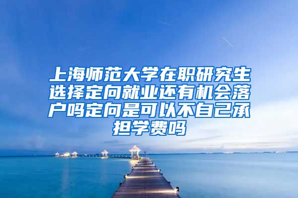 上海师范大学在职研究生选择定向就业还有机会落户吗定向是可以不自己承担学费吗