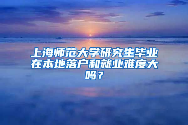 上海师范大学研究生毕业在本地落户和就业难度大吗？