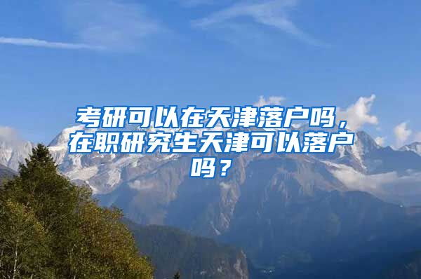 考研可以在天津落户吗，在职研究生天津可以落户吗？