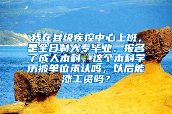 我在县级疾控中心上班，是全日制大专毕业，报名了成人本科，这个本科学历被单位承认吗，以后能涨工资吗？