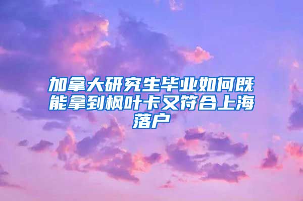 加拿大研究生毕业如何既能拿到枫叶卡又符合上海落户