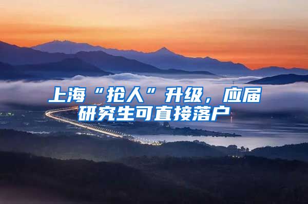 上海“抢人”升级，应届研究生可直接落户