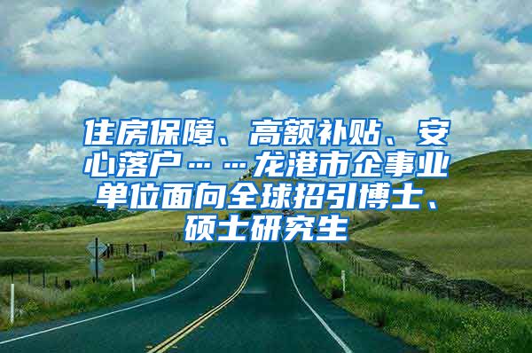 住房保障、高额补贴、安心落户……龙港市企事业单位面向全球招引博士、硕士研究生