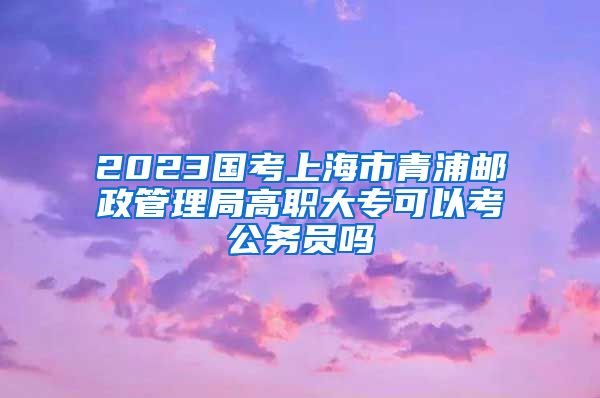 2023国考上海市青浦邮政管理局高职大专可以考公务员吗