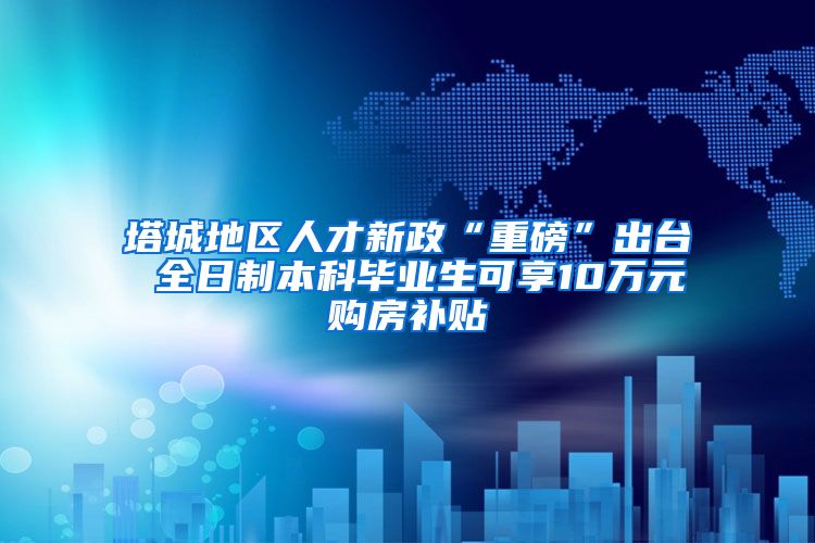 塔城地区人才新政“重磅”出台 全日制本科毕业生可享10万元购房补贴